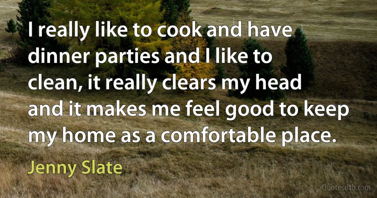 I really like to cook and have dinner parties and I like to clean, it really clears my head and it makes me feel good to keep my home as a comfortable place. (Jenny Slate)