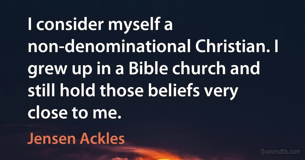 I consider myself a non-denominational Christian. I grew up in a Bible church and still hold those beliefs very close to me. (Jensen Ackles)