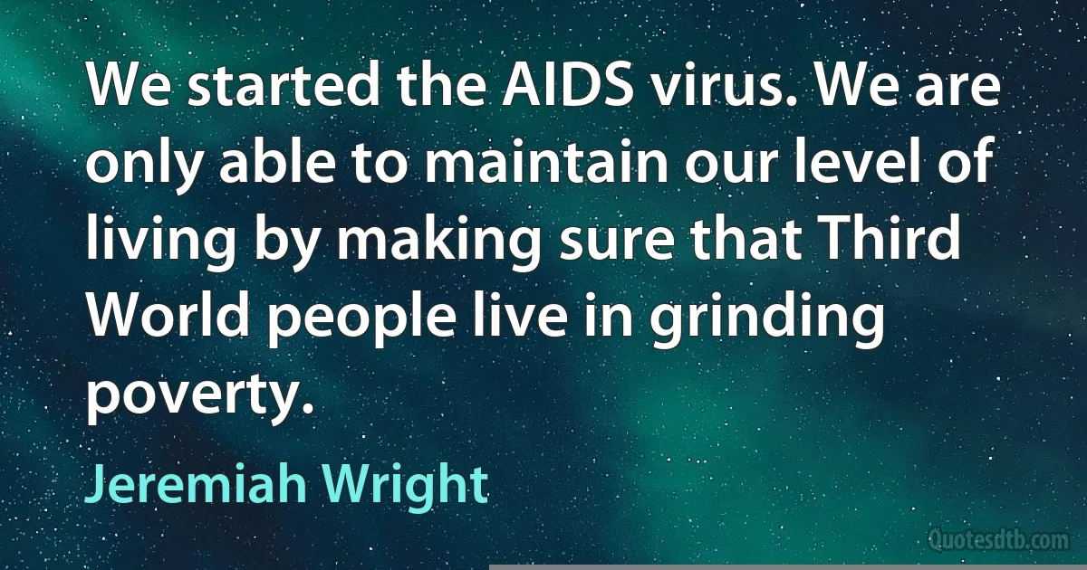 We started the AIDS virus. We are only able to maintain our level of living by making sure that Third World people live in grinding poverty. (Jeremiah Wright)