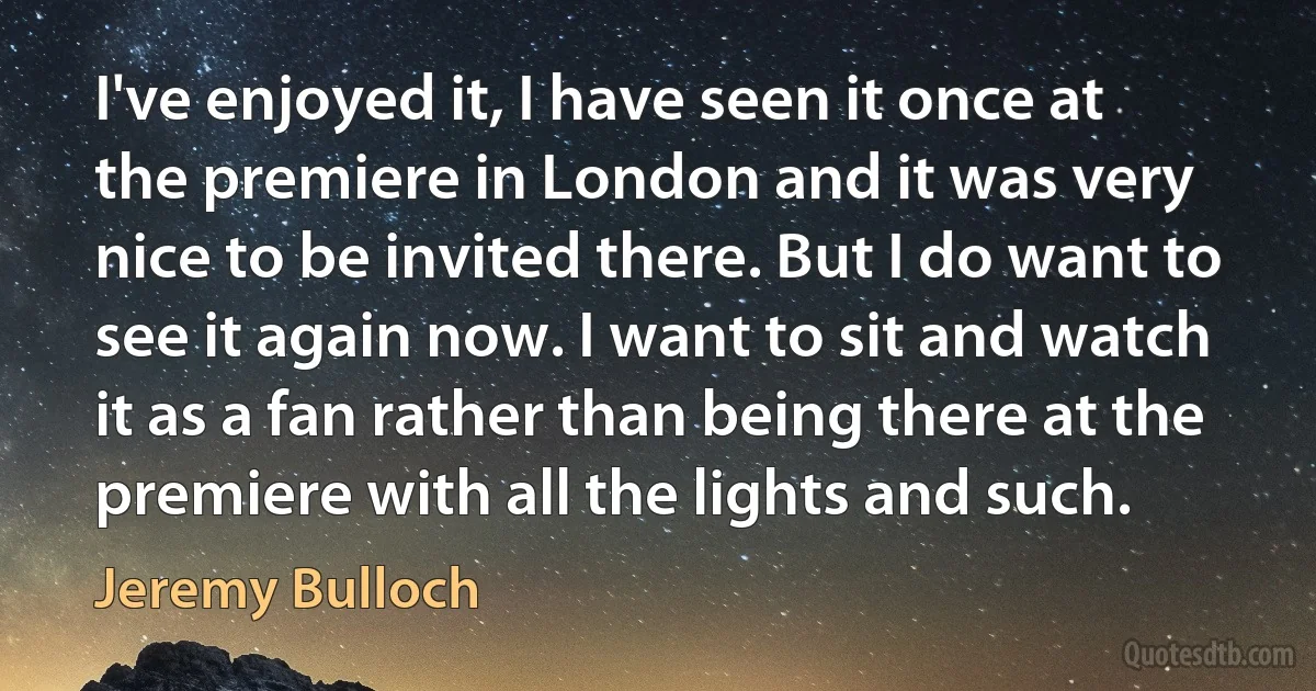 I've enjoyed it, I have seen it once at the premiere in London and it was very nice to be invited there. But I do want to see it again now. I want to sit and watch it as a fan rather than being there at the premiere with all the lights and such. (Jeremy Bulloch)