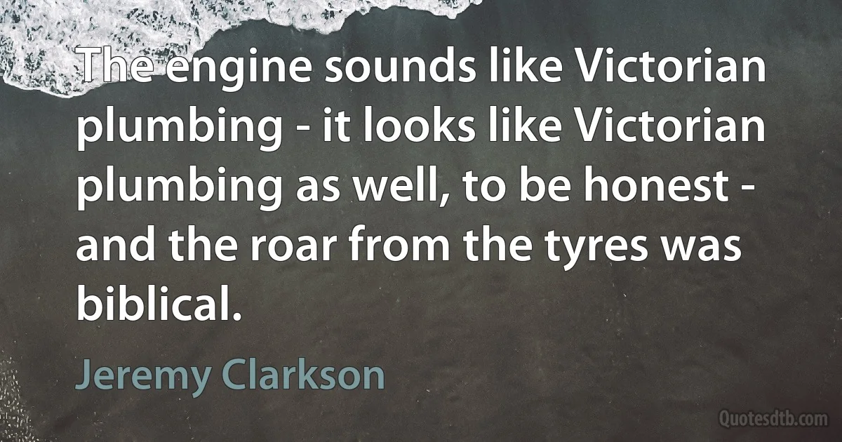 The engine sounds like Victorian plumbing - it looks like Victorian plumbing as well, to be honest - and the roar from the tyres was biblical. (Jeremy Clarkson)