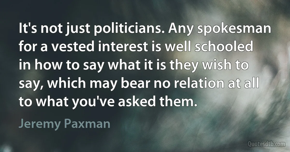 It's not just politicians. Any spokesman for a vested interest is well schooled in how to say what it is they wish to say, which may bear no relation at all to what you've asked them. (Jeremy Paxman)