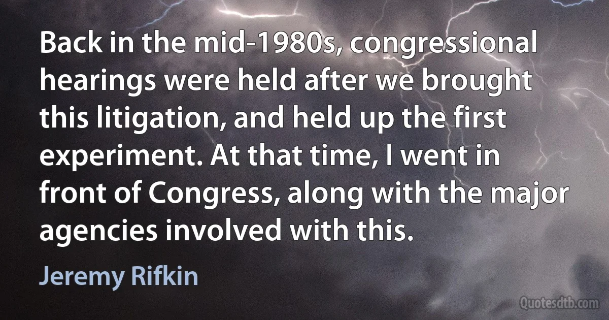 Back in the mid-1980s, congressional hearings were held after we brought this litigation, and held up the first experiment. At that time, I went in front of Congress, along with the major agencies involved with this. (Jeremy Rifkin)