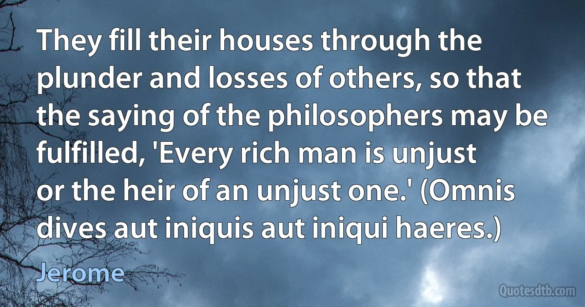 They fill their houses through the plunder and losses of others, so that the saying of the philosophers may be fulfilled, 'Every rich man is unjust or the heir of an unjust one.' (Omnis dives aut iniquis aut iniqui haeres.) (Jerome)