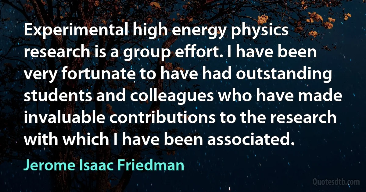 Experimental high energy physics research is a group effort. I have been very fortunate to have had outstanding students and colleagues who have made invaluable contributions to the research with which I have been associated. (Jerome Isaac Friedman)