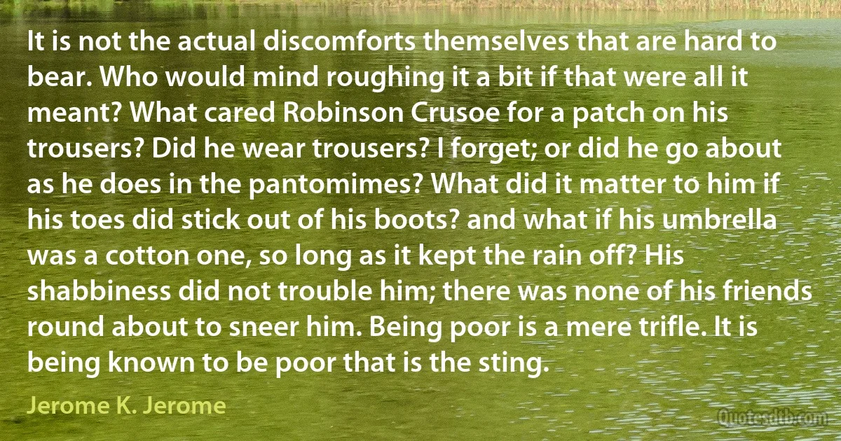 It is not the actual discomforts themselves that are hard to bear. Who would mind roughing it a bit if that were all it meant? What cared Robinson Crusoe for a patch on his trousers? Did he wear trousers? I forget; or did he go about as he does in the pantomimes? What did it matter to him if his toes did stick out of his boots? and what if his umbrella was a cotton one, so long as it kept the rain off? His shabbiness did not trouble him; there was none of his friends round about to sneer him. Being poor is a mere trifle. It is being known to be poor that is the sting. (Jerome K. Jerome)