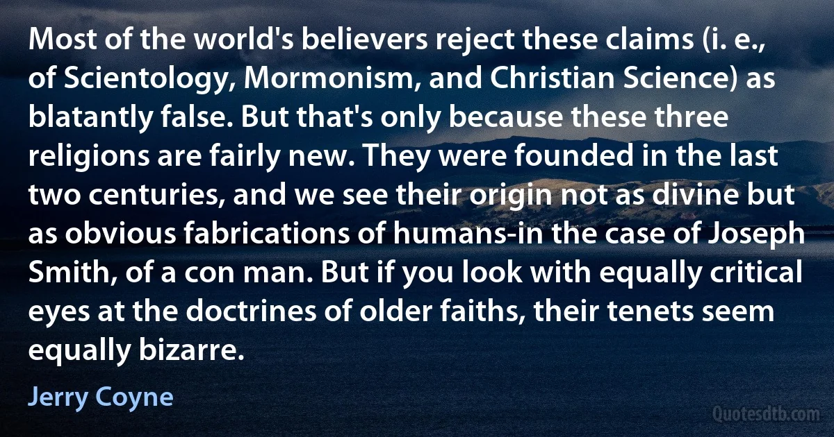 Most of the world's believers reject these claims (i. e., of Scientology, Mormonism, and Christian Science) as blatantly false. But that's only because these three religions are fairly new. They were founded in the last two centuries, and we see their origin not as divine but as obvious fabrications of humans-in the case of Joseph Smith, of a con man. But if you look with equally critical eyes at the doctrines of older faiths, their tenets seem equally bizarre. (Jerry Coyne)