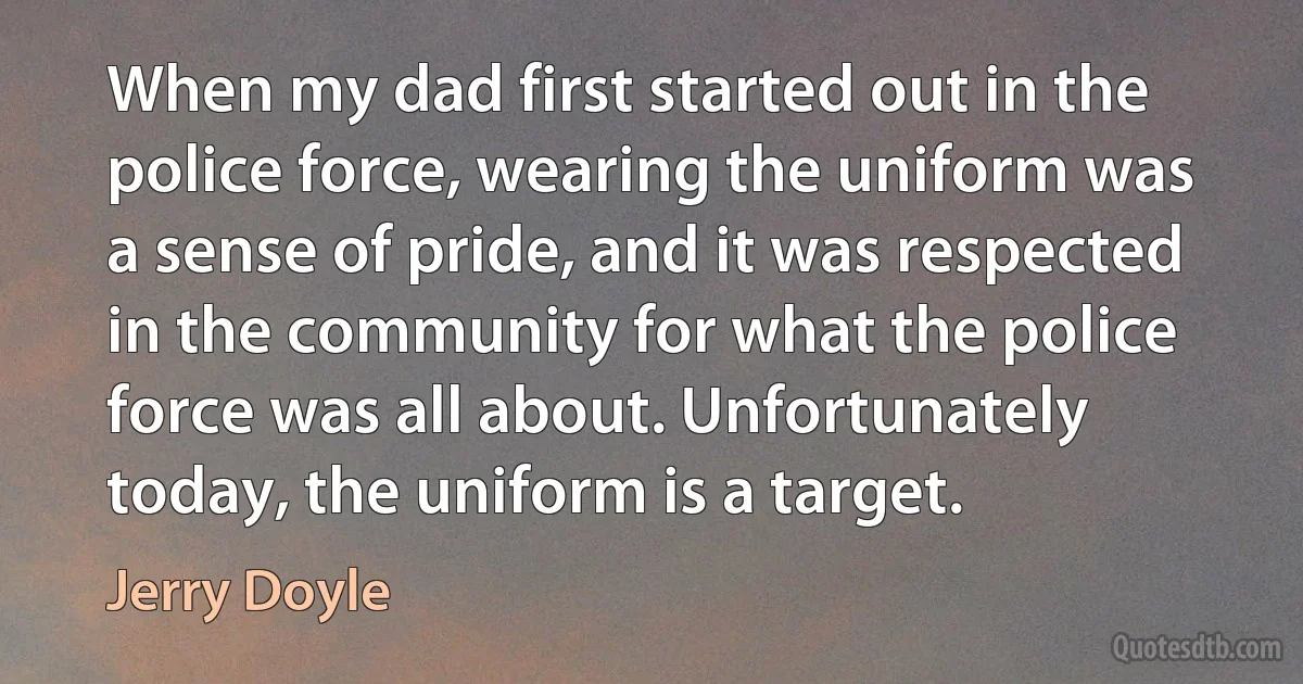 When my dad first started out in the police force, wearing the uniform was a sense of pride, and it was respected in the community for what the police force was all about. Unfortunately today, the uniform is a target. (Jerry Doyle)