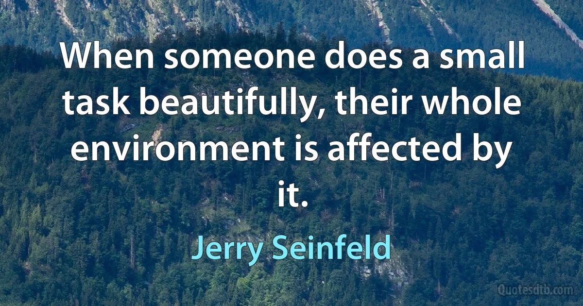 When someone does a small task beautifully, their whole environment is affected by it. (Jerry Seinfeld)