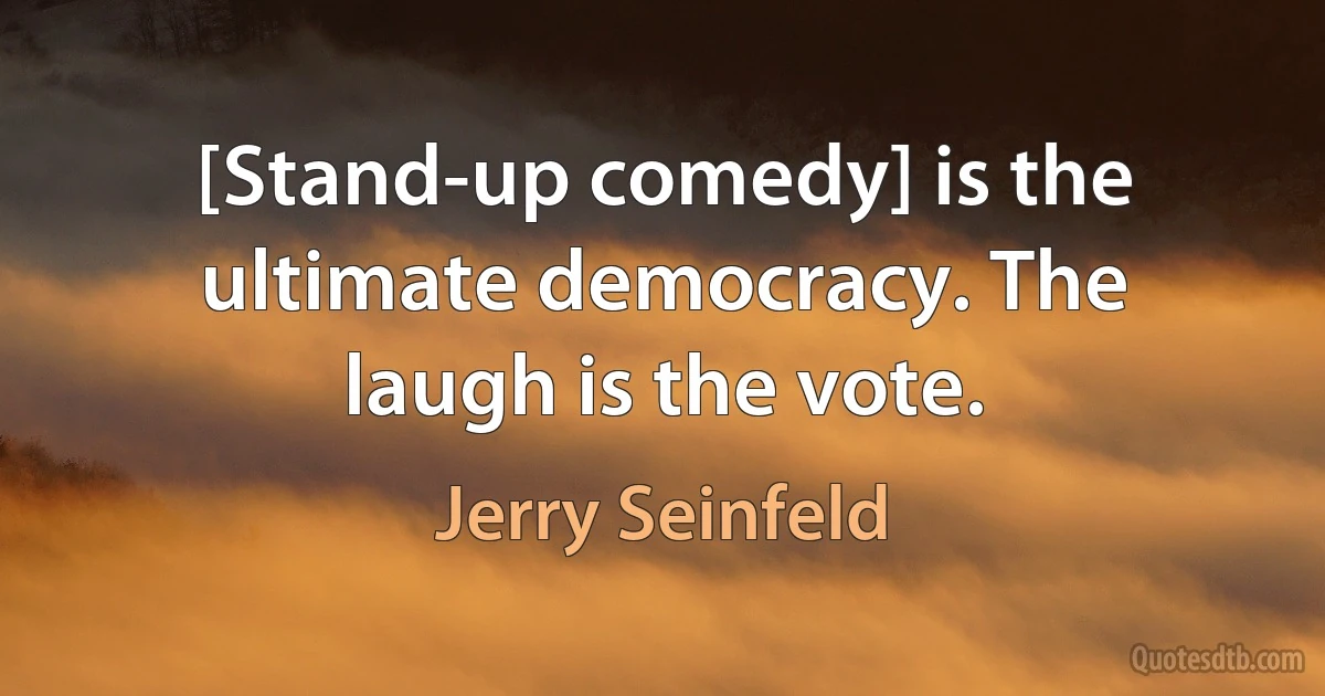 [Stand-up comedy] is the ultimate democracy. The laugh is the vote. (Jerry Seinfeld)