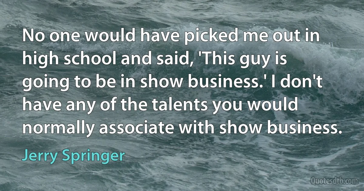 No one would have picked me out in high school and said, 'This guy is going to be in show business.' I don't have any of the talents you would normally associate with show business. (Jerry Springer)