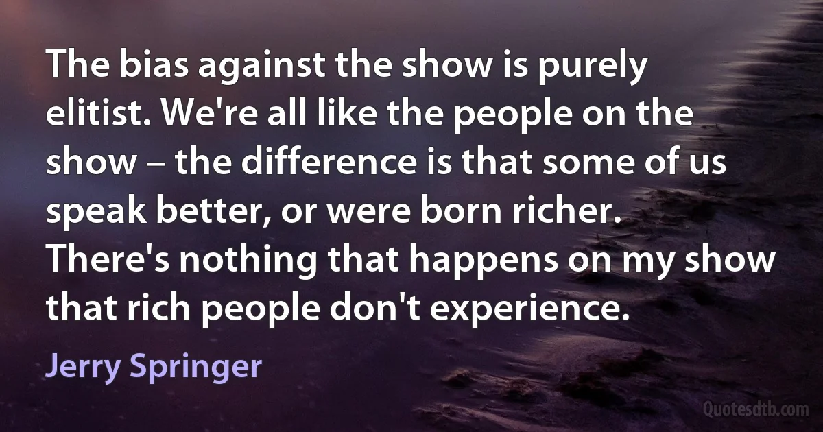 The bias against the show is purely elitist. We're all like the people on the show – the difference is that some of us speak better, or were born richer. There's nothing that happens on my show that rich people don't experience. (Jerry Springer)