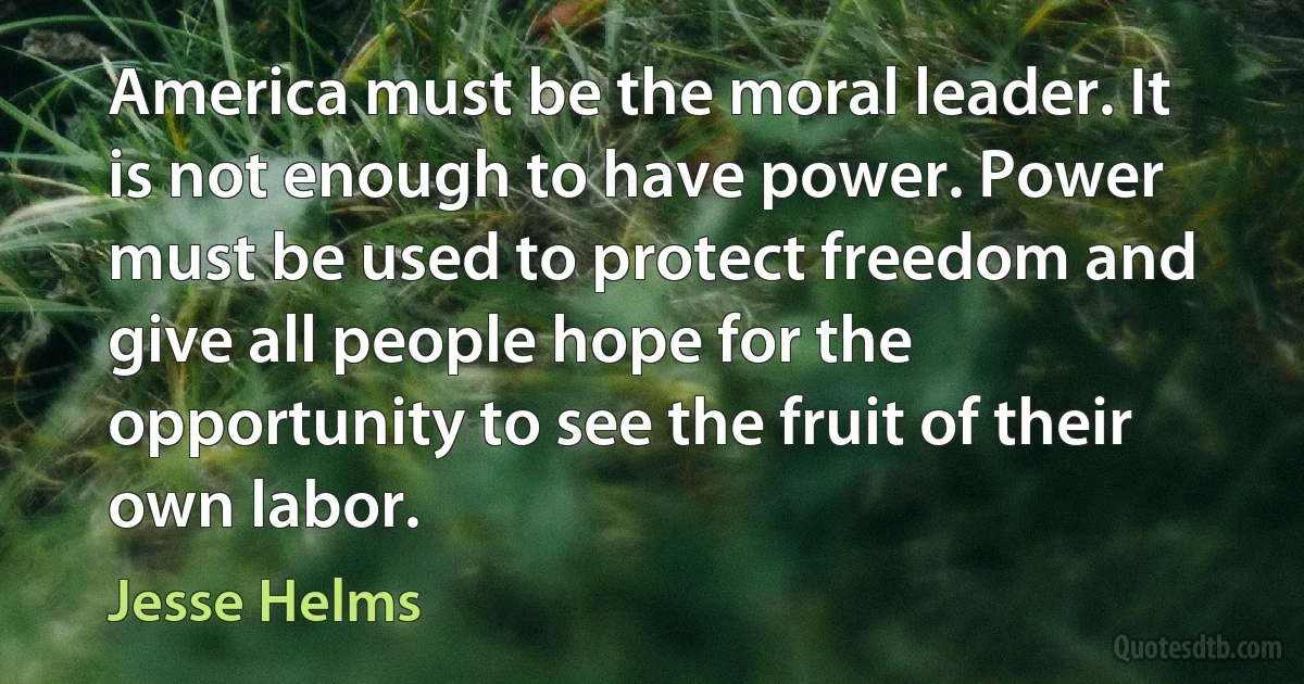 America must be the moral leader. It is not enough to have power. Power must be used to protect freedom and give all people hope for the opportunity to see the fruit of their own labor. (Jesse Helms)