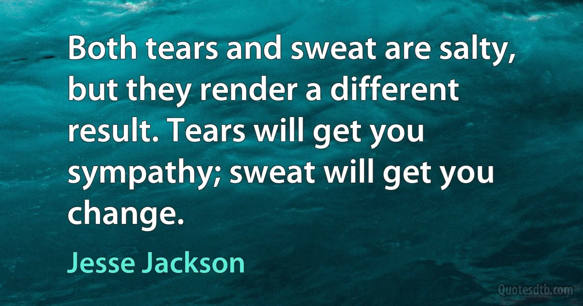 Both tears and sweat are salty, but they render a different result. Tears will get you sympathy; sweat will get you change. (Jesse Jackson)