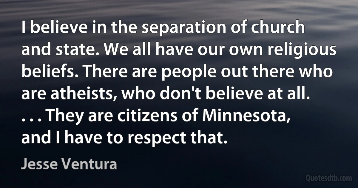 I believe in the separation of church and state. We all have our own religious beliefs. There are people out there who are atheists, who don't believe at all. . . . They are citizens of Minnesota, and I have to respect that. (Jesse Ventura)