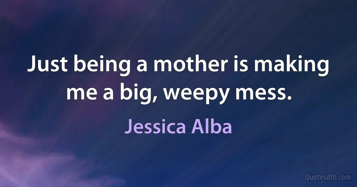 Just being a mother is making me a big, weepy mess. (Jessica Alba)