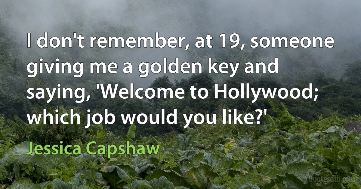 I don't remember, at 19, someone giving me a golden key and saying, 'Welcome to Hollywood; which job would you like?' (Jessica Capshaw)