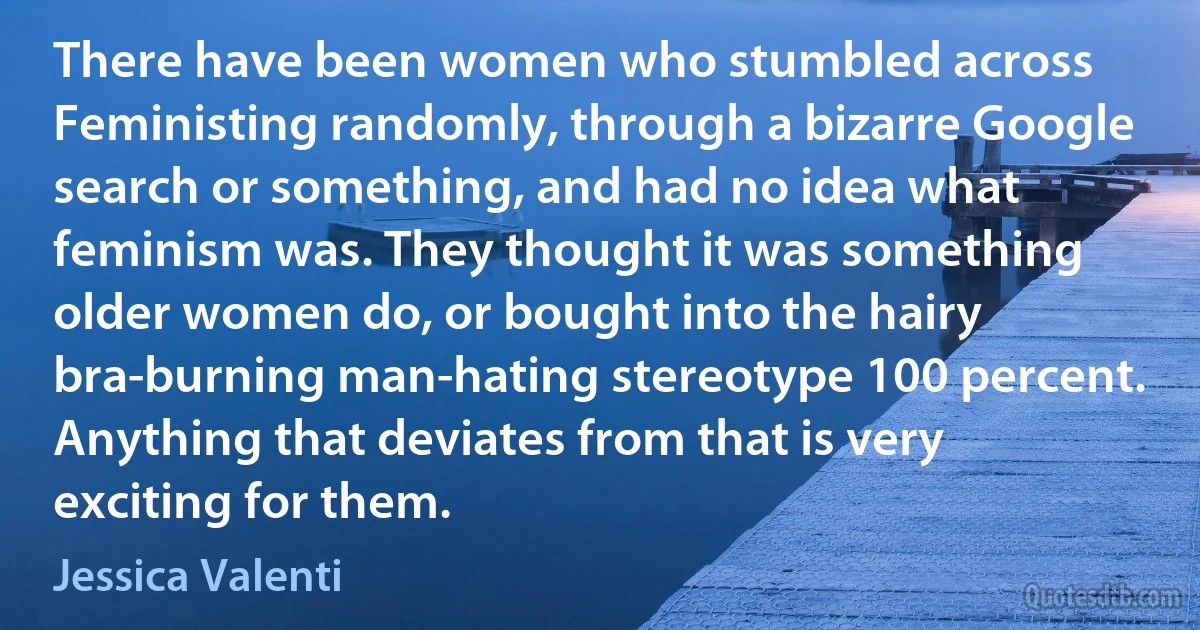 There have been women who stumbled across Feministing randomly, through a bizarre Google search or something, and had no idea what feminism was. They thought it was something older women do, or bought into the hairy bra-burning man-hating stereotype 100 percent. Anything that deviates from that is very exciting for them. (Jessica Valenti)