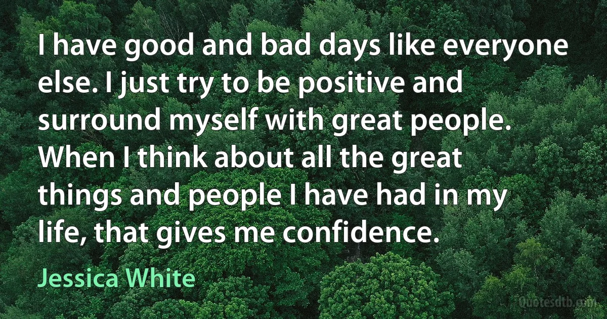 I have good and bad days like everyone else. I just try to be positive and surround myself with great people. When I think about all the great things and people I have had in my life, that gives me confidence. (Jessica White)