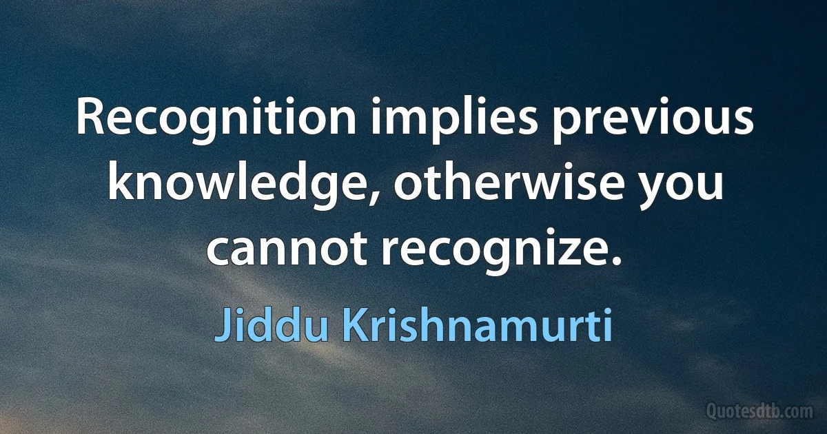 Recognition implies previous knowledge, otherwise you cannot recognize. (Jiddu Krishnamurti)