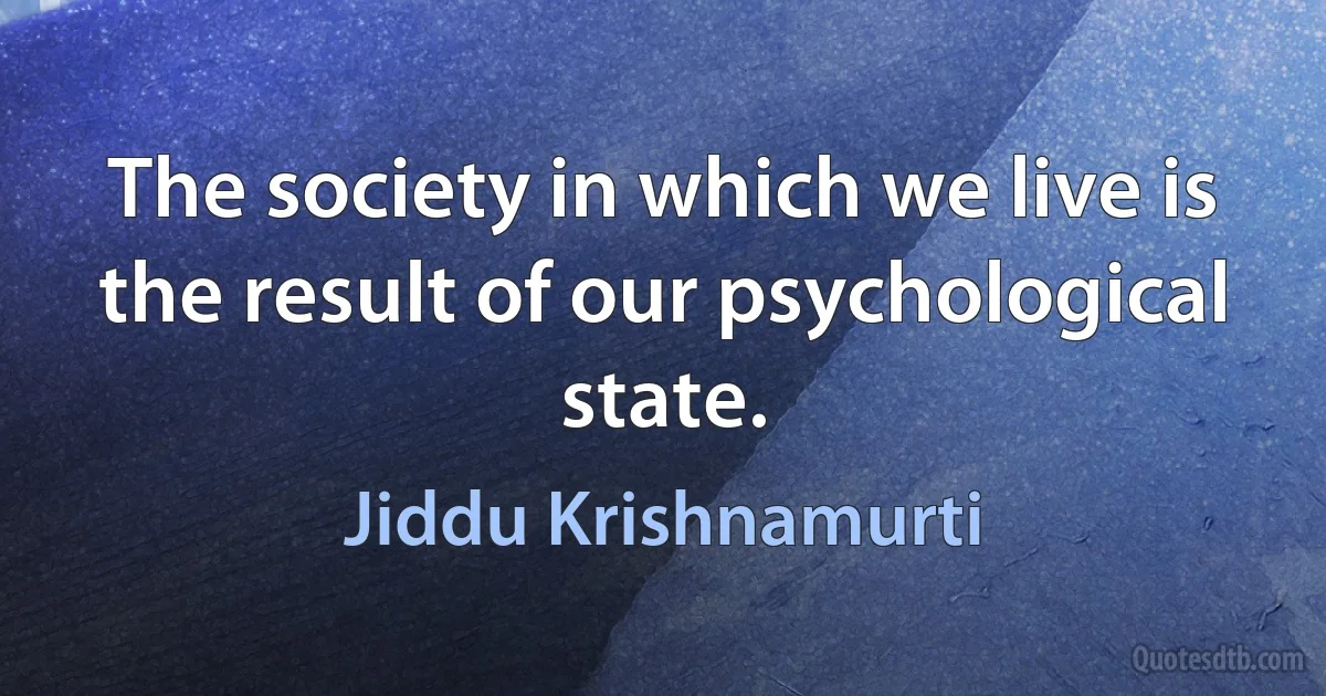 The society in which we live is the result of our psychological state. (Jiddu Krishnamurti)