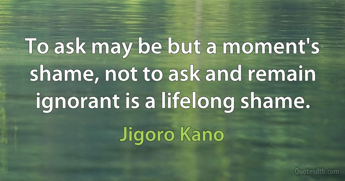 To ask may be but a moment's shame, not to ask and remain ignorant is a lifelong shame. (Jigoro Kano)