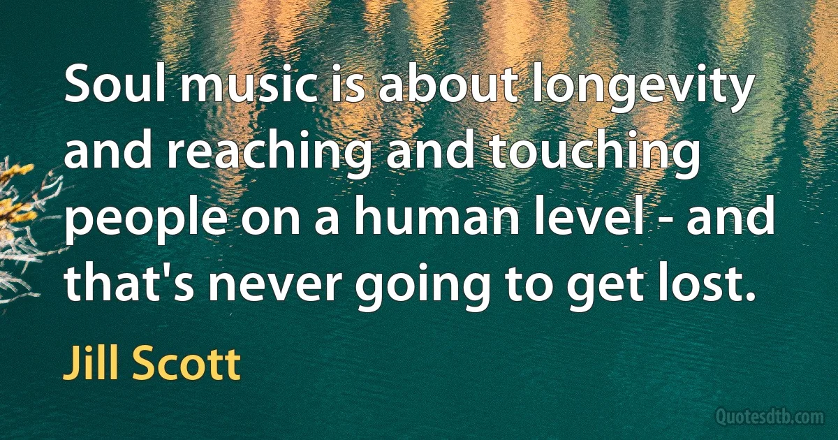 Soul music is about longevity and reaching and touching people on a human level - and that's never going to get lost. (Jill Scott)