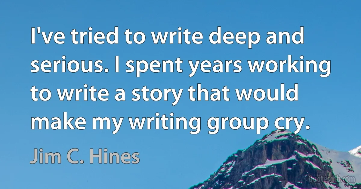 I've tried to write deep and serious. I spent years working to write a story that would make my writing group cry. (Jim C. Hines)