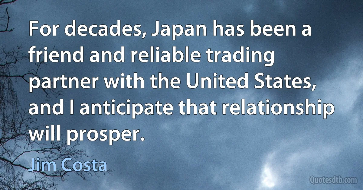 For decades, Japan has been a friend and reliable trading partner with the United States, and I anticipate that relationship will prosper. (Jim Costa)