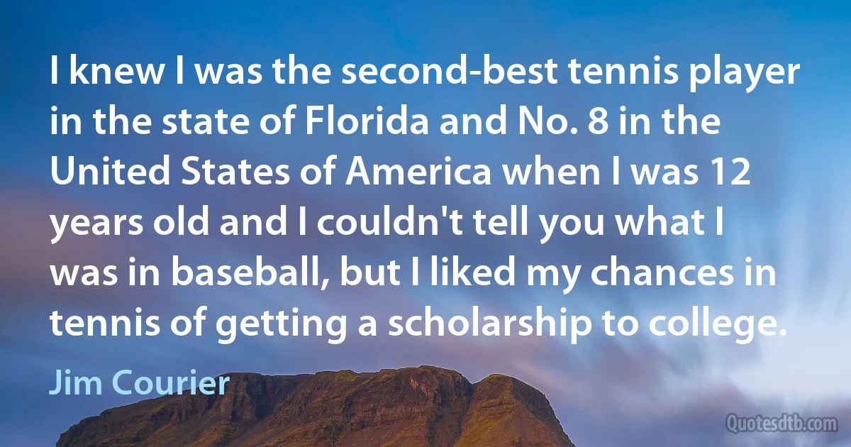 I knew I was the second-best tennis player in the state of Florida and No. 8 in the United States of America when I was 12 years old and I couldn't tell you what I was in baseball, but I liked my chances in tennis of getting a scholarship to college. (Jim Courier)