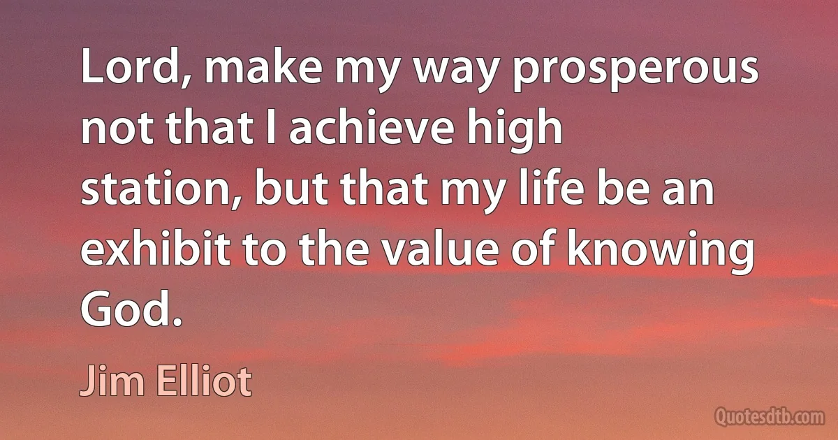 Lord, make my way prosperous not that I achieve high station, but that my life be an exhibit to the value of knowing God. (Jim Elliot)