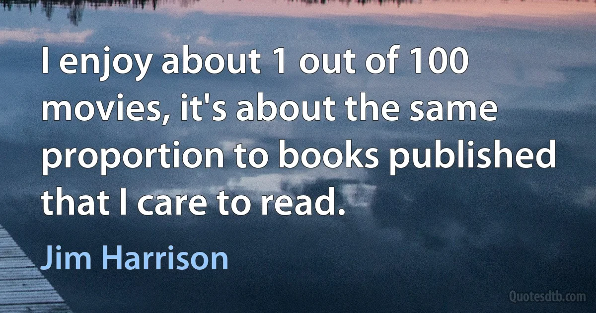 I enjoy about 1 out of 100 movies, it's about the same proportion to books published that I care to read. (Jim Harrison)