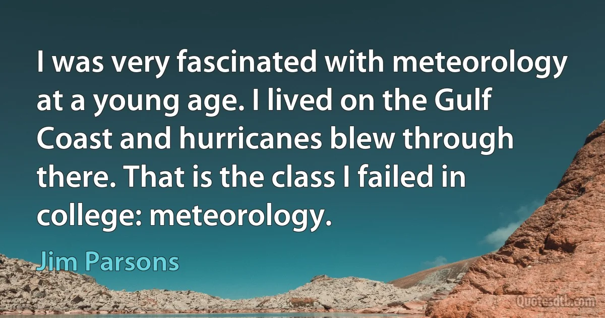 I was very fascinated with meteorology at a young age. I lived on the Gulf Coast and hurricanes blew through there. That is the class I failed in college: meteorology. (Jim Parsons)