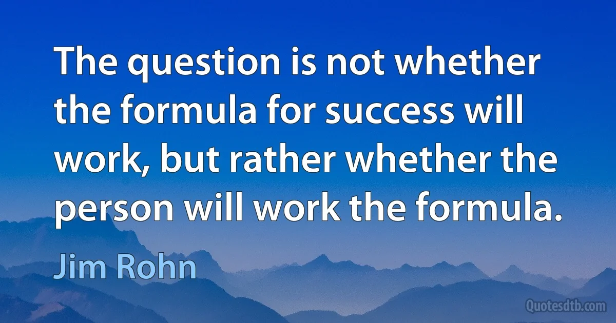 The question is not whether the formula for success will work, but rather whether the person will work the formula. (Jim Rohn)