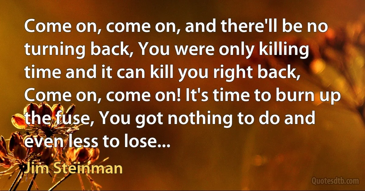 Come on, come on, and there'll be no turning back, You were only killing time and it can kill you right back, Come on, come on! It's time to burn up the fuse, You got nothing to do and even less to lose... (Jim Steinman)