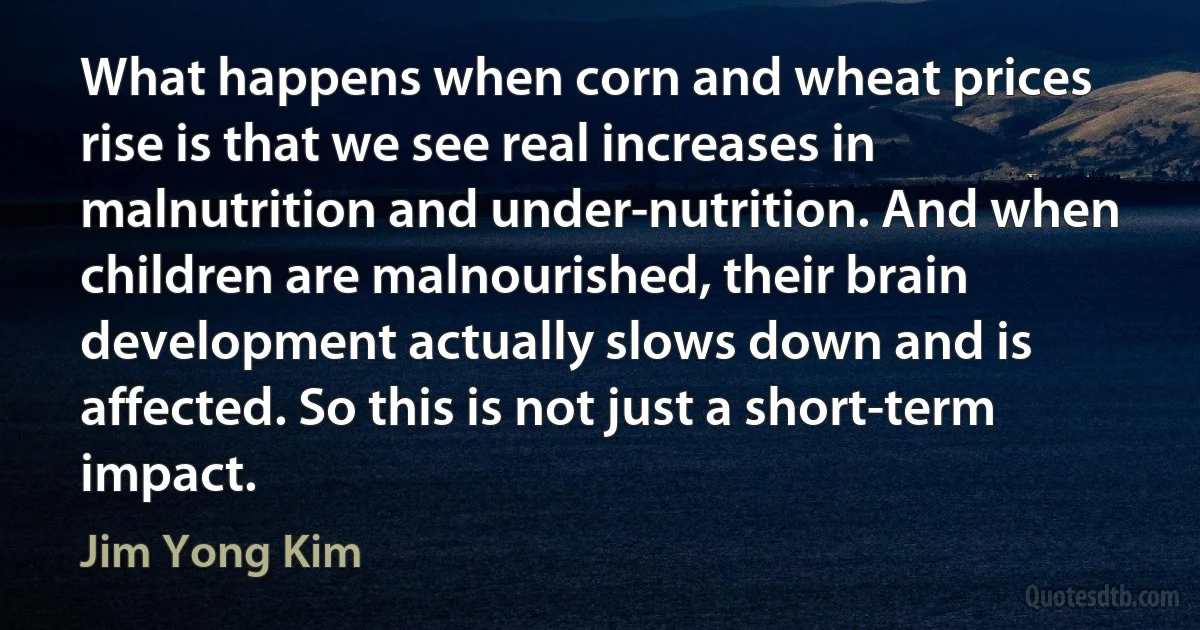 What happens when corn and wheat prices rise is that we see real increases in malnutrition and under-nutrition. And when children are malnourished, their brain development actually slows down and is affected. So this is not just a short-term impact. (Jim Yong Kim)