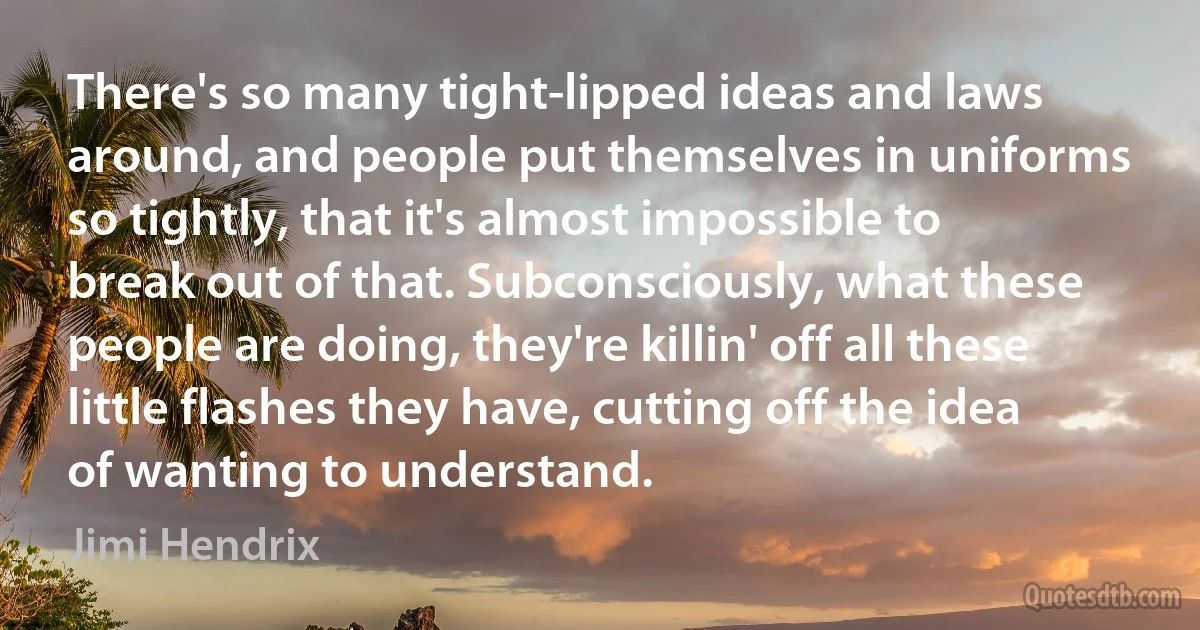 There's so many tight-lipped ideas and laws around, and people put themselves in uniforms so tightly, that it's almost impossible to break out of that. Subconsciously, what these people are doing, they're killin' off all these little flashes they have, cutting off the idea of wanting to understand. (Jimi Hendrix)