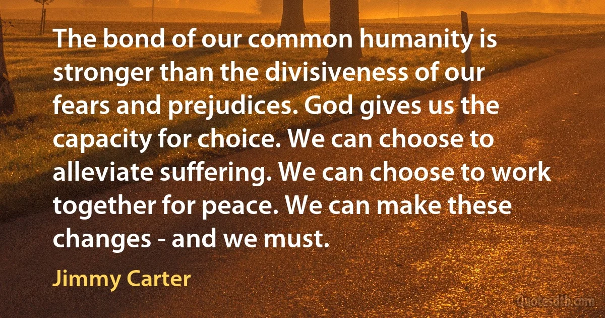 The bond of our common humanity is stronger than the divisiveness of our fears and prejudices. God gives us the capacity for choice. We can choose to alleviate suffering. We can choose to work together for peace. We can make these changes - and we must. (Jimmy Carter)