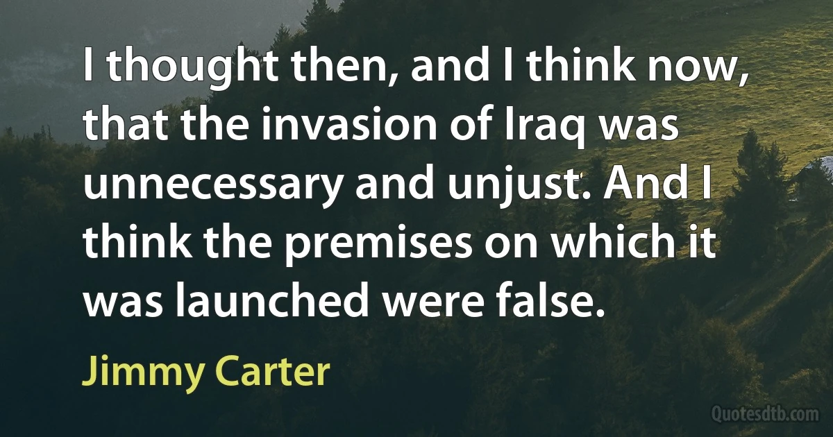 I thought then, and I think now, that the invasion of Iraq was unnecessary and unjust. And I think the premises on which it was launched were false. (Jimmy Carter)