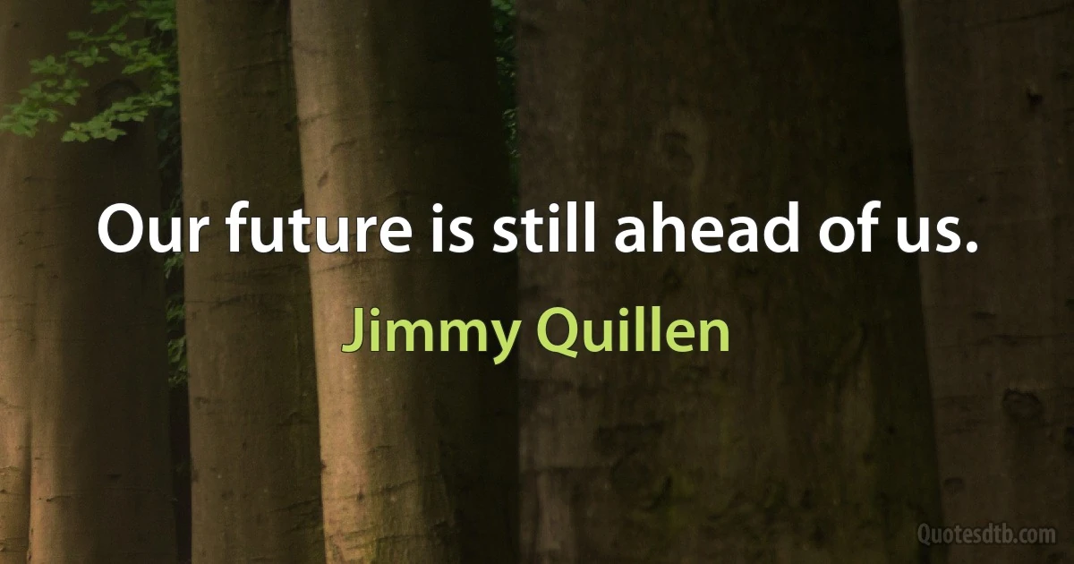 Our future is still ahead of us. (Jimmy Quillen)