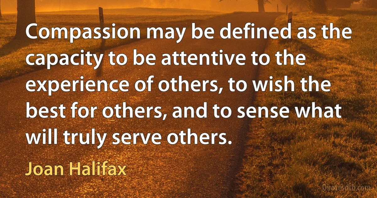 Compassion may be defined as the capacity to be attentive to the experience of others, to wish the best for others, and to sense what will truly serve others. (Joan Halifax)