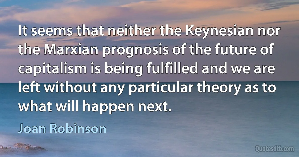 It seems that neither the Keynesian nor the Marxian prognosis of the future of capitalism is being fulfilled and we are left without any particular theory as to what will happen next. (Joan Robinson)