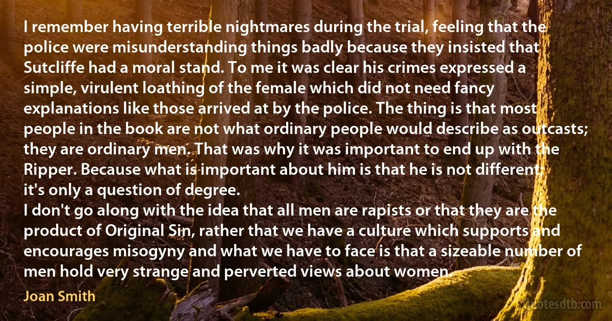 I remember having terrible nightmares during the trial, feeling that the police were misunderstanding things badly because they insisted that Sutcliffe had a moral stand. To me it was clear his crimes expressed a simple, virulent loathing of the female which did not need fancy explanations like those arrived at by the police. The thing is that most people in the book are not what ordinary people would describe as outcasts; they are ordinary men. That was why it was important to end up with the Ripper. Because what is important about him is that he is not different; it's only a question of degree.
I don't go along with the idea that all men are rapists or that they are the product of Original Sin, rather that we have a culture which supports and encourages misogyny and what we have to face is that a sizeable number of men hold very strange and perverted views about women. (Joan Smith)