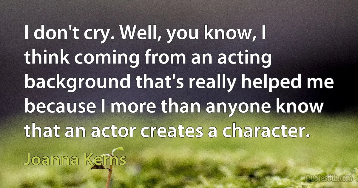 I don't cry. Well, you know, I think coming from an acting background that's really helped me because I more than anyone know that an actor creates a character. (Joanna Kerns)