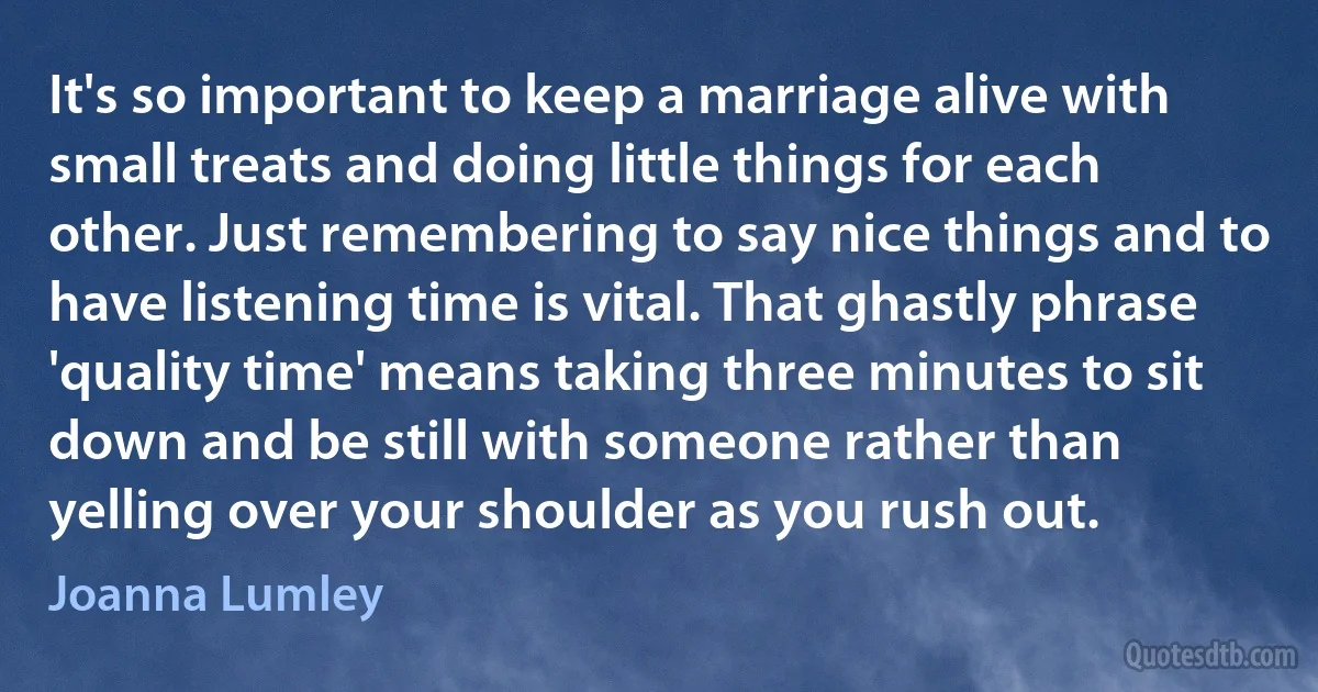 It's so important to keep a marriage alive with small treats and doing little things for each other. Just remembering to say nice things and to have listening time is vital. That ghastly phrase 'quality time' means taking three minutes to sit down and be still with someone rather than yelling over your shoulder as you rush out. (Joanna Lumley)