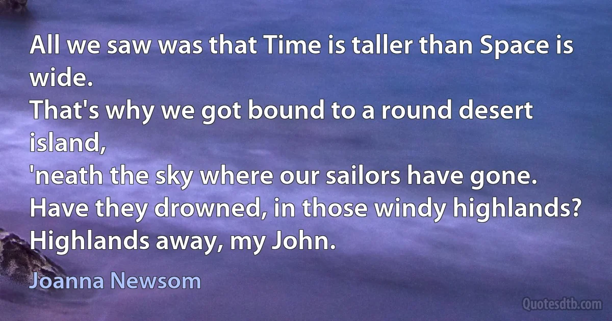 All we saw was that Time is taller than Space is wide.
That's why we got bound to a round desert island,
'neath the sky where our sailors have gone.
Have they drowned, in those windy highlands?
Highlands away, my John. (Joanna Newsom)