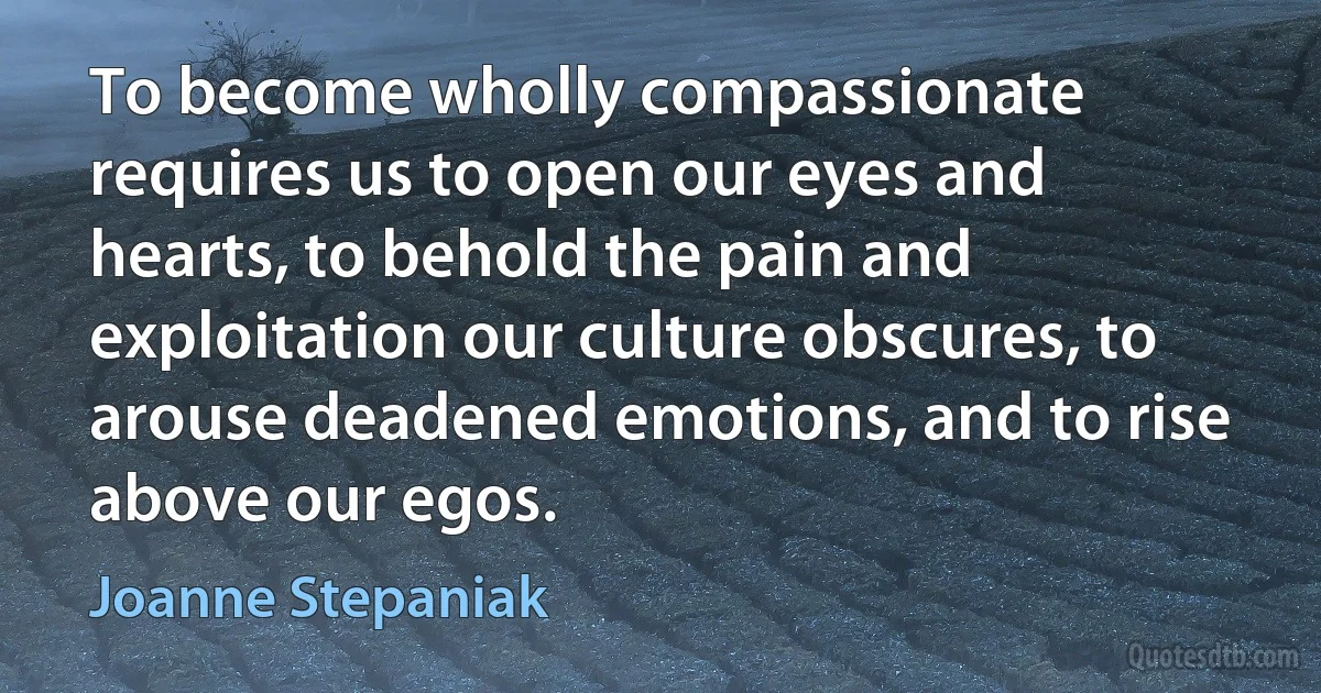 To become wholly compassionate requires us to open our eyes and hearts, to behold the pain and exploitation our culture obscures, to arouse deadened emotions, and to rise above our egos. (Joanne Stepaniak)