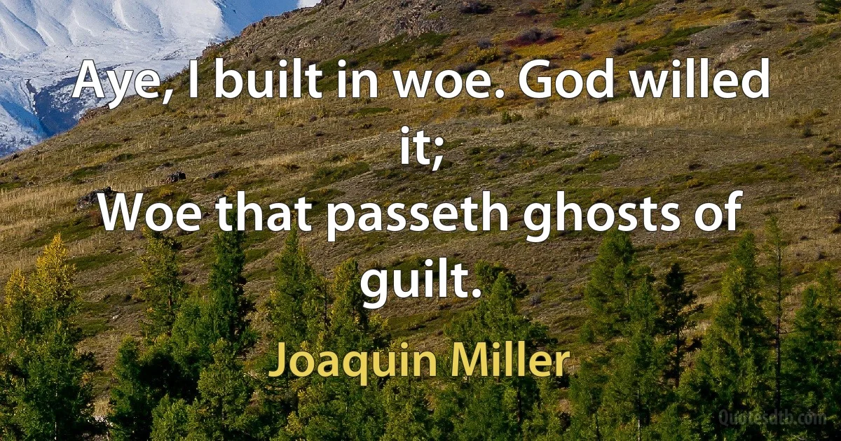 Aye, I built in woe. God willed it;
Woe that passeth ghosts of guilt. (Joaquin Miller)