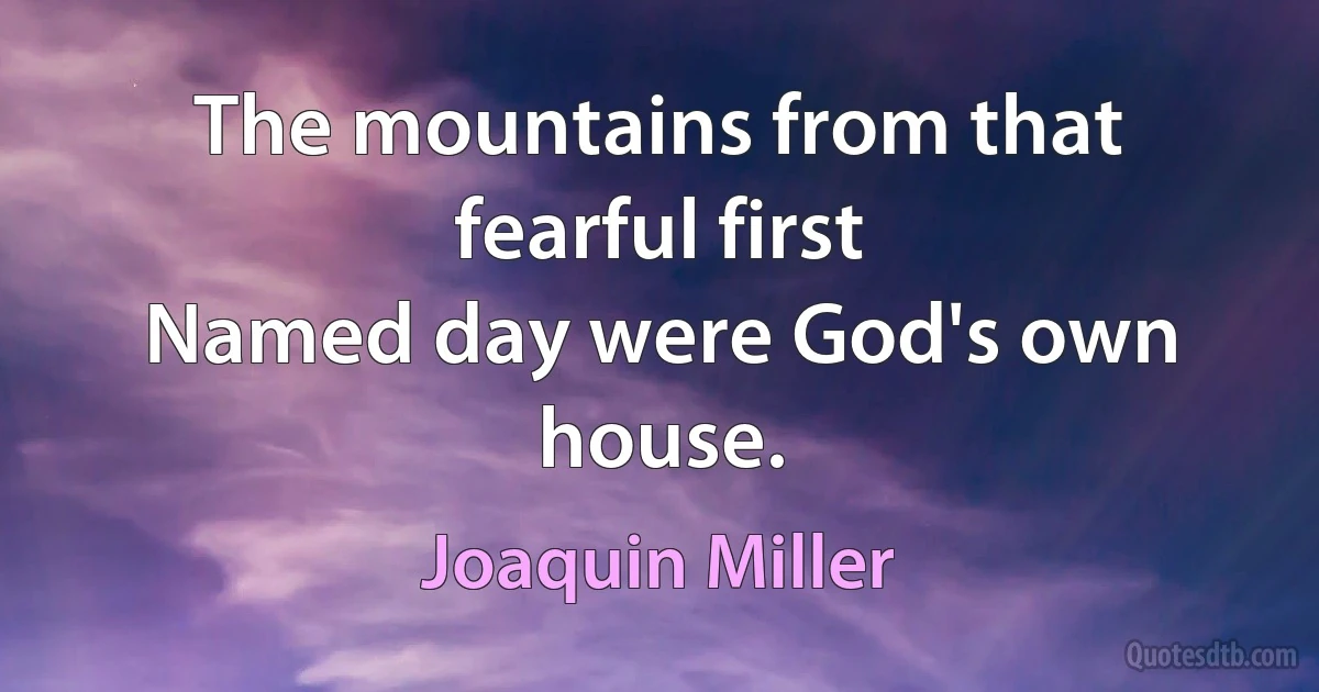 The mountains from that fearful first
Named day were God's own house. (Joaquin Miller)