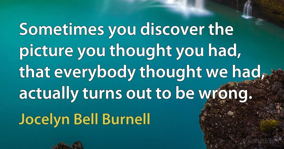 Sometimes you discover the picture you thought you had, that everybody thought we had, actually turns out to be wrong. (Jocelyn Bell Burnell)